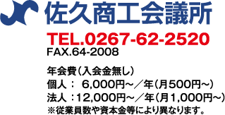 佐久商工会議所　TEL:0267-62-2520／FAX:0267-64-2008　●年会費（入会金なし）個人：6,000円〜／年（月　500円〜）法人：12,000円〜／年（月　1,000円〜）※従業員数や資本金等により異なります。