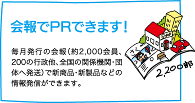 【会報でPRできます！】毎月発行の会報（約2,000会員、200の行政他、全国の関係機関・団体へ発送）で新商品・新製品などの情報発信ができます。