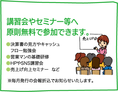 【講習会やセミナー等へ「原則無料」で参加できます。】●決算書の見方やキャッシュフロー勉強会　●営業マンの基礎研修　●HPやSNS講習会　●売上げ向上セミナー  など　様々な内容で開催しています。※毎月発行の会報折込でお知らせいたします。