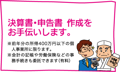 【決算書・申告書  作成をお手伝いします。】※前年分の所得400万円以下の個人事業所　に限ります。※会計の記帳や労働保険などの事務手続きも委託できます（有料）