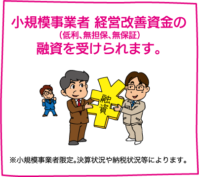 【小規模事業者 経営改善資金の（低利、無担保、無保証）融資を受けられます。】※小規模事業者限定。決算状況や納税状況等によります。