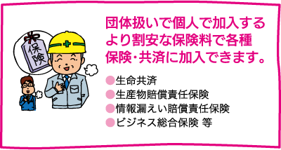 【団体扱いで個人で加入するより割安な保険料で各種保険･共済に加入できます。】●生命共済　●生産物賠償責任保険　●情報漏えい賠償責任保険　●ビジネス総合保険 等